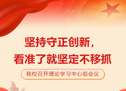 坚持守正创新，看准了就坚定不移抓|我校召开理论学习中心组会议